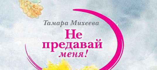 Михеева не предавай меня краткое содержание. отзыв о книге тамары михеевой."не предавай меня!". о книге «не предавай меня!» тамара михеева